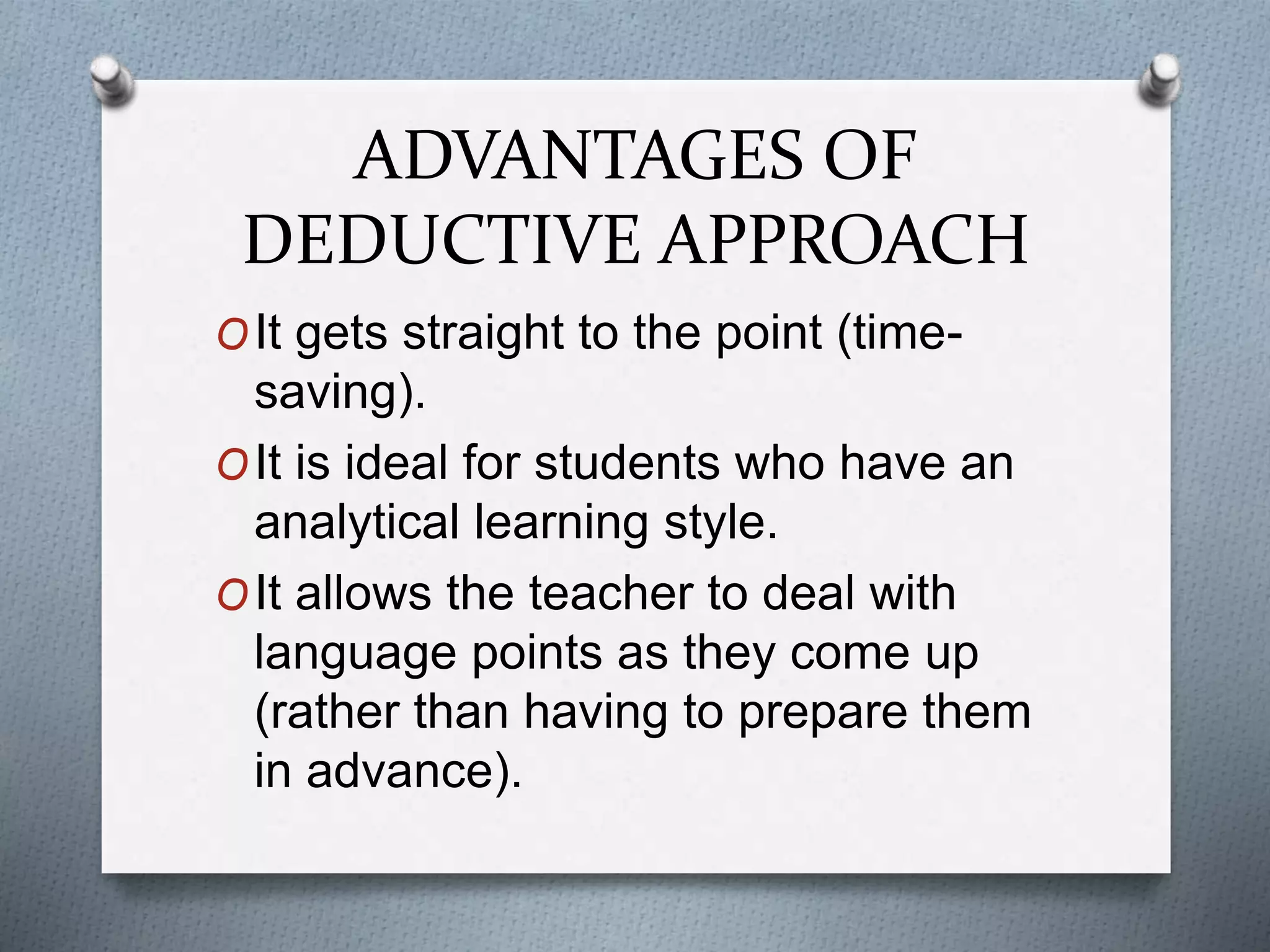 ADVANTAGES OF
DEDUCTIVE APPROACH
OIt gets straight to the point (time-
saving).
OIt is ideal for students who have an
analytical learning style.
OIt allows the teacher to deal with
language points as they come up
(rather than having to prepare them
in advance).
 