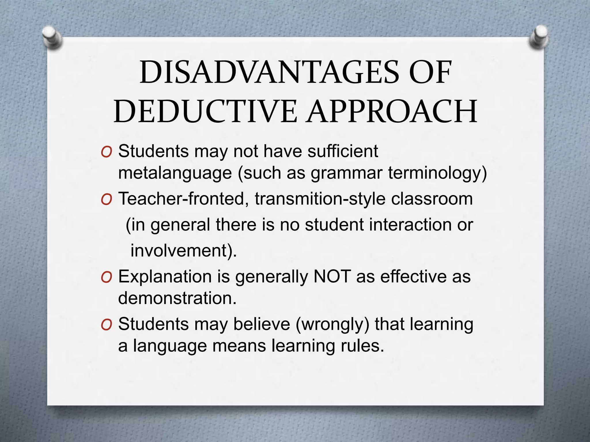 DISADVANTAGES OF
DEDUCTIVE APPROACH
O Students may not have sufficient
metalanguage (such as grammar terminology)
O Teacher-fronted, transmition-style classroom
(in general there is no student interaction or
involvement).
O Explanation is generally NOT as effective as
demonstration.
O Students may believe (wrongly) that learning
a language means learning rules.
 