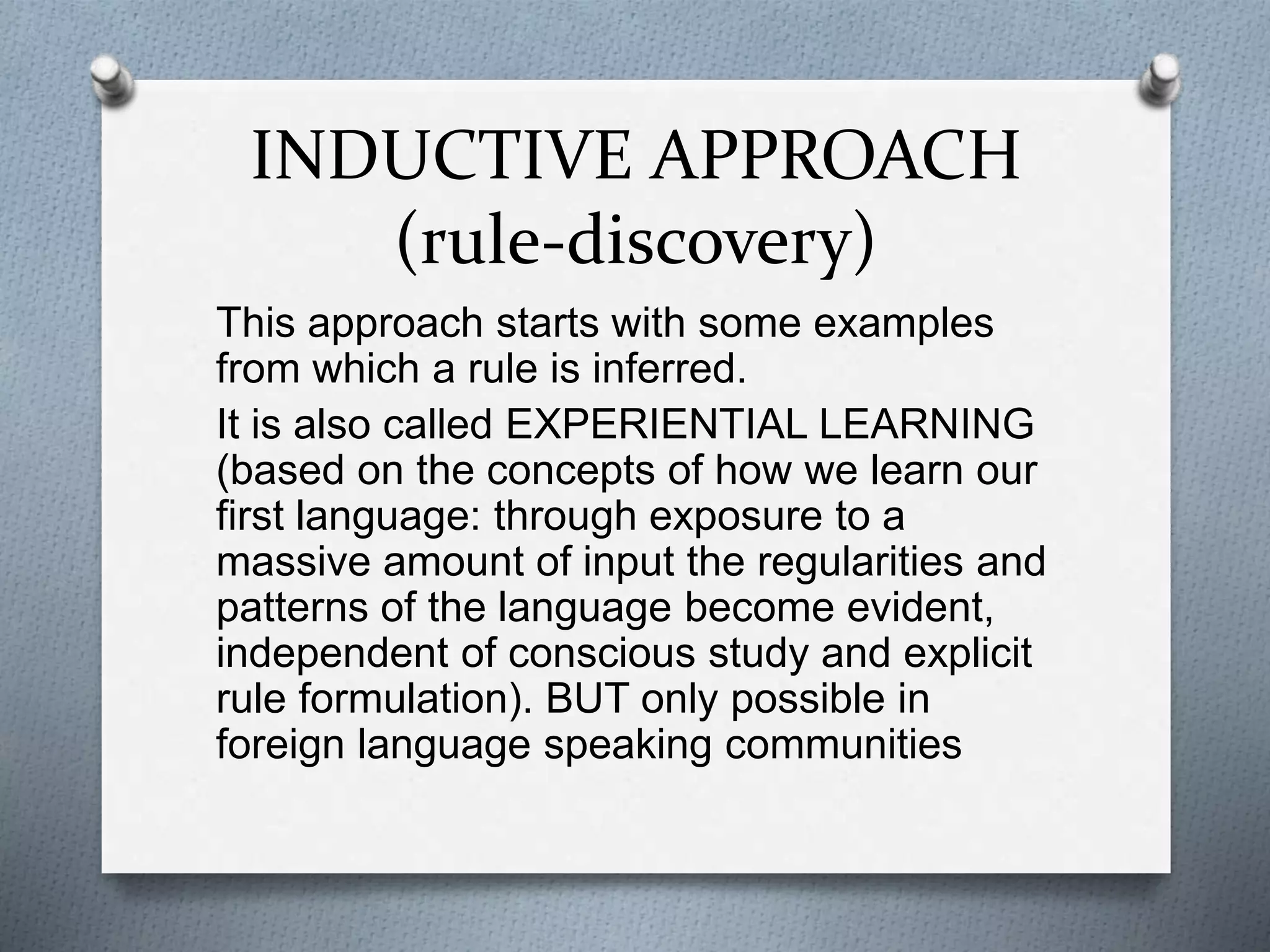 INDUCTIVE APPROACH
(rule-discovery)
This approach starts with some examples
from which a rule is inferred.
It is also called EXPERIENTIAL LEARNING
(based on the concepts of how we learn our
first language: through exposure to a
massive amount of input the regularities and
patterns of the language become evident,
independent of conscious study and explicit
rule formulation). BUT only possible in
foreign language speaking communities
 