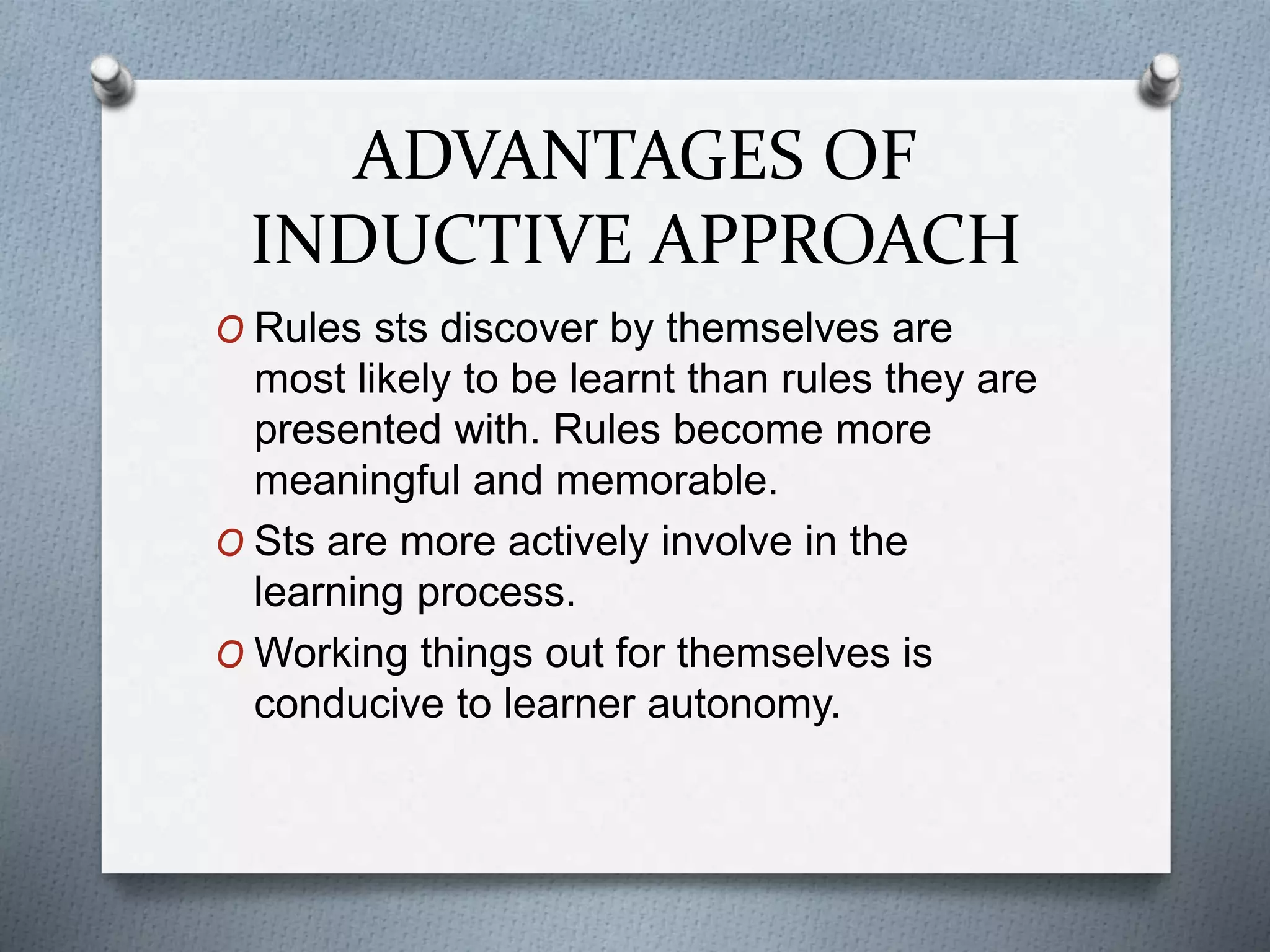 ADVANTAGES OF
INDUCTIVE APPROACH
O Rules sts discover by themselves are
most likely to be learnt than rules they are
presented with. Rules become more
meaningful and memorable.
O Sts are more actively involve in the
learning process.
O Working things out for themselves is
conducive to learner autonomy.
 
