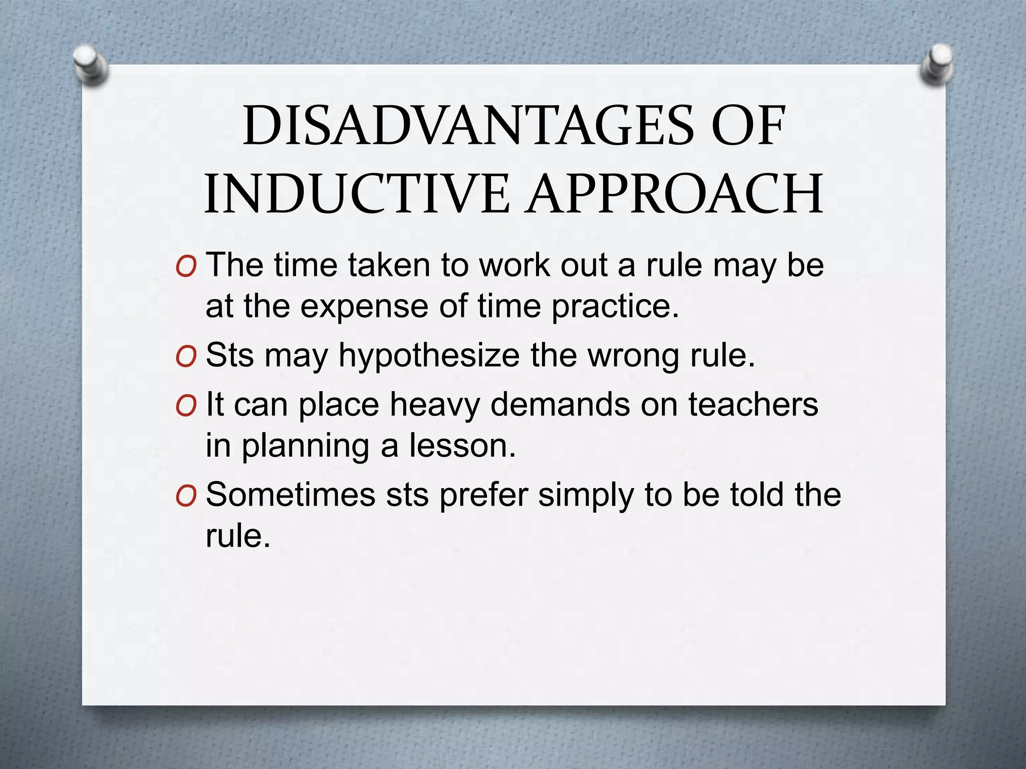 DISADVANTAGES OF
INDUCTIVE APPROACH
O The time taken to work out a rule may be
at the expense of time practice.
O Sts may hypothesize the wrong rule.
O It can place heavy demands on teachers
in planning a lesson.
O Sometimes sts prefer simply to be told the
rule.
 