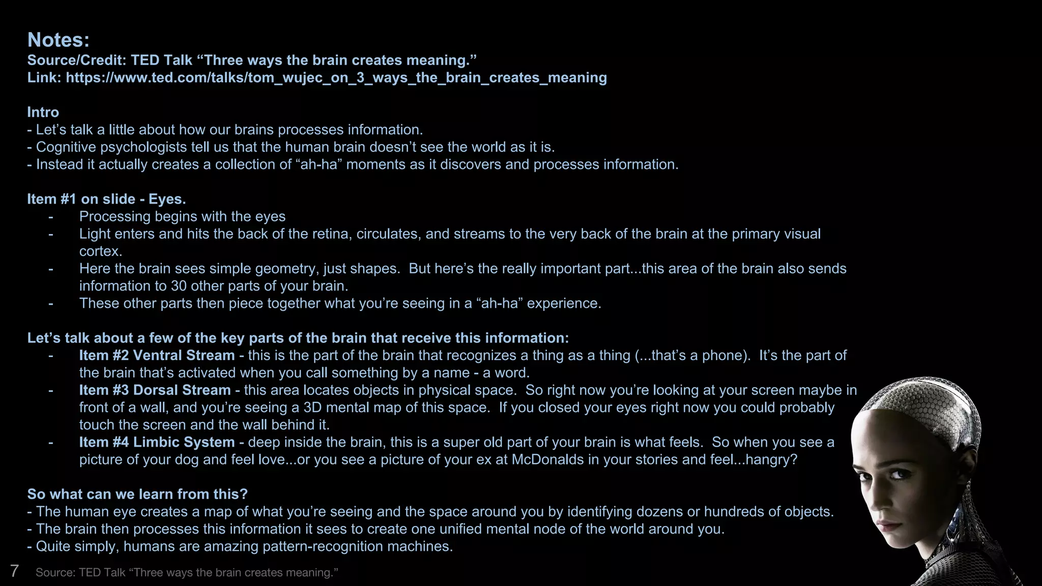 7 Source: TED Talk “Three ways the brain creates meaning.”
Notes:
Source/Credit: TED Talk “Three ways the brain creates meaning.”
Link: https://www.ted.com/talks/tom_wujec_on_3_ways_the_brain_creates_meaning
Intro
- Let’s talk a little about how our brains processes information.
- Cognitive psychologists tell us that the human brain doesn’t see the world as it is.
- Instead it actually creates a collection of “ah-ha” moments as it discovers and processes
information.
Item #1 on slide - Eyes.
- Processing begins with the eyes
- Light enters and hits the back of the retina, circulates, and streams to the very back of
the brain at the primary visual cortex.
- Here the brain sees simple geometry, just shapes. But here’s the really important
part...this area of the brain also sends information to 30 other parts of your brain.
- These other parts then piece together what you’re seeing in a “ah-ha” experience.
 