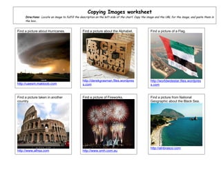 Copying Images worksheet
     Directions: Locate an image to fulfill the description on the left side of the chart. Copy the image and the URL for the image, and paste them in
     the box..


Find a picture about Hurricanes.                 Find a picture about the Alphabet.                  Find a picture of a Flag.




                                                 http://derekgrasman.files.wordpres                  http://worldwidestar.files.wordpres
http://uaesm.maktoob.com                         s.com                                               s.com


Find a picture taken in another                  Find a picture of Fireworks.                        Find a picture from National
country.                                                                                             Geographic about the Black Sea.




                                                                                                     http://alnbrasco.com
http://www.alhsa.com                             http://www.smh.com.au
 