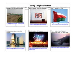 Copying Images worksheet
       Directions: Locate an image to fulfill the description on the left side of the chart. Copy the image and the URL for the image,
Find a picture about Hurricanes.
       and paste them in the box..              Find a picture about the Alphabet.               Find a picture of a Flag.




                            htt                                                                                               htt
p://www.mthurricane.com/Hurrica                                                                    p://www.roo7oman.com/gallery
               ne                                  http://t0.gstatic.com/images




Find a picture taken in another                 Find a picture of Fireworks.                     Find a picture from National
country.                                                                                         Geographic about the Black Sea.




                                                                                                 http://ngm.nationalgeographic.com
http://www.google.com.om/images                 http://thepreppyprincess.files.word
                                                press.com
 