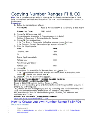 Copying Number Ranges FI & CO
Use: One of the year-end activities is to copy the document number ranges, if these
have been defined as fiscal-year dependent. You now copy these document numbers in
Customizing.
Procedure:
1. Call up the transaction as follows:
Menu Path:

Tools ® AcceleratedSAP ® Customizing ® Edit Project

Transaction Code:

SPRO, OBH2

2. Choose
SAP Reference IMG.
3. Choose Financial Accounting ® Financial Accounting Global
Settings ® Document ® Document Number Ranges
4. Choose
Copy to Fiscal Year.
If the First Steps in Customizing dialog box appears, choose Continue.
If the Transport Number Range dialog box appears, choose
.
5. Enter the following data:
Field

Data

Company code

1000

To

R300

Source fiscal year details
To fiscal year

2000

Target fiscal year details
To fiscal year

2004

6. Choose
.
7. In the Copy Document Number Ranges dialog box, choose Yes.
If the Change Request dialog box appears, choose
. Enter a description, then
choose
. Confirm your entries with
.
8. Choose
until the overview tree appears.
HOW TO COPY CO DOCUMENT NUMBER RANGES IN KANK.
THIS QUESTION HAS BEEN ANSWERED.
I need to Copy CO Document Number Ranges in KANK.
I want to copy the existing group and elements from controlling area 0001 (provided in
SAP) to my controlling area.
But, there is an error message saying that my controlling area and the controlling area
0001 have different elements and thus can not be copied. Why is that?
And, how to copy it so I can have the same groups, intervals, and elements with
controlling area 0001?
Answer: You should run (SE38) report RKTKA04C.

https://scn.sap.com/thread/1373514#

How to Create you own Number Range ? (SNRO)
Skip to end of metadata

•
•
•
•

Attachments:22
Added by surjith kumar, last edited by Ahmed HASSANE on Jan 13, 2011 (view change)
show comment

 