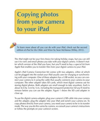 Copying photos
  from your camera
  to your iPad

  To learn more about all you can do with your iPad, check out the second
  edition of iPad for the Older and Wiser by Sean McManus (Wiley, 2012).



The iPad might not be your first choice for taking holiday snaps, but you can still
use it to view and email photos you take with your digital camera. It doesn’t mat-
ter which version of the iPad you have, but you’ll need to buy a special kit from
Apple that enables you to transfer files from your digital camera to your iPad.

Apple’s iPad Camera Connection Kit comes with two adapters, either of which
can be plugged into the socket your iPad usually uses for charging or synchronis-
ing with your computer. One of these adapters has a USB socket, so you can con-
nect your camera to it using the cable that usually connects your camera to your
computer. The other adapter takes SD cards, which most digital cameras use for
storing digital photos. Both adapters are small enough to take anywhere. Each is
about 4cm by 3cm by 1cm, including the transparent protective lid you’ll need to
remove before you can use the adapter. Figure 1 shows the SD card adapter in
close up.

To use the digital camera adapter, plug your camera’s USB cable into your camera
and the adapter, plug the adapter into your iPad and switch your camera on. To
copy photos directly from your camera, you need your camera to be in its transfer
mode. The way you do this varies by camera, so consult your camera’s instructions
or follow the prompts on your camera’s screen.
 