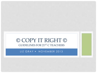© COPY IT RIGHT © 
GUIDELINES FOR 21ST C TEACHERS 
L I Z GRAY  NOVEMB E R 2 0 1 3 
 