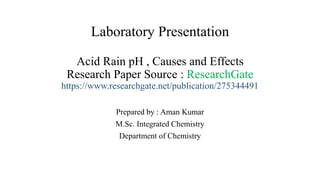 Laboratory Presentation
Acid Rain pH , Causes and Effects
Research Paper Source : ResearchGate
https://www.researchgate.net/publication/275344491
Prepared by : Aman Kumar
M.Sc. Integrated Chemistry
Department of Chemistry
 