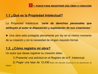 1.1 ¿Qué es la Propiedad Intelectual? La Propiedad Intelectual: “ serie de derechos personales que atribuyen al autor la disposición y explotación de sus creaciones. ” ►  Una obra está protegida plenamente por ley en el mismo momento de su creación y sin la necesidad de ningún requisito formal. 1.2. ¿Cómo registro mi obra? Un autor que desee registrar su creación debe: 1) Presentar una solicitud en el Registro de la P. Intelectual. 2) Pagar una tasa de 12,43€ * Modelo 990 disponible únicamente en las dependencias del Registro 1. PASOS PARA REGISTRAR UNA OBRA O CREACIÓN ! 