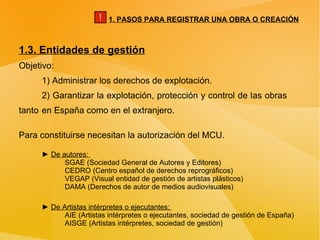 1.3. Entidades de gestión Objetivo: 1) Administrar los derechos de explotación. 2) Garantizar la explotación, protección y control de las obras  tanto  en España como en el extranjero. Para constituirse necesitan la autorización del MCU. ►  De autores:  SGAE (Sociedad General de Autores y Editores) CEDRO (Centro español de derechos reprográficos) VEGAP (Visual entidad de gestión de artistas plásticos) DAMA (Derechos de autor de medios audiovisuales) ►  De Artistas intérpretes o ejecutantes:  AIE (Artistas intérpretes o ejecutantes, sociedad de gestión de España) AISGE (Artistas intérpretes, sociedad de gestión) 1. PASOS PARA REGISTRAR UNA OBRA O CREACIÓN ! 
