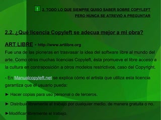 2. TODO LO QUE SIEMPRE QUISO SABER SOBRE COPYLEFT PERO NUNCA SE ATREVIÓ A PREGUNTAR 2.2. ¿Qué licencia Copyleft se adecua mejor a mi obra? ART LIBRE  -  http://www.artlibre.org Fue una de las pioneras en trasvasar la idea del software libre al mundo del arte. Como otras muchas licencias Copyleft, ésta promueve el libre acceso a la cultura en contraposición a otros modelos restrictivos, caso del Copyright.  - En  Manualcopyleft.net  se explica cómo el artista que utiliza esta licencia garantiza que el usuario pueda: ►  Hacer copias para uso personal o de terceros. ►  Distribuir libremente el trabajo por cualquier medio, de manera gratuita o no. ► Modificar libremente el trabajo. ! 