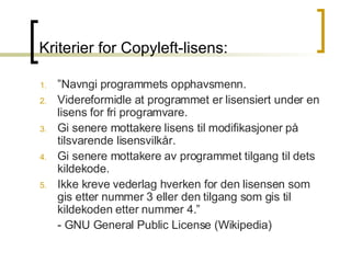 Kriterier for Copyleft-lisens: ” Navngi programmets opphavsmenn.  Videreformidle at programmet er lisensiert under en lisens for fri programvare.  Gi senere mottakere lisens til modifikasjoner på tilsvarende lisensvilkår.  Gi senere mottakere av programmet tilgang til dets kildekode.  Ikke kreve vederlag hverken for den lisensen som gis etter nummer 3 eller den tilgang som gis til kildekoden etter nummer 4.” - GNU General Public License (Wikipedia) 