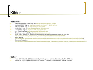 Kilder Nettsider Vår kjære Wikipedia (2008). Tilgj. fra  http://no.wikipedia.org/wiki/Copyleft Youtube (2006). Tilgj. fra:  http://www.youtube.com/watch?v=8p9IU4zp7mU GNU.org (2007). Tilgj. fra:  http://www.gnu.org/copyleft Linux (2007). Tilgj. fra:  http://linuxgazette.net/134/moen.html Linfo (2006). Tilgj. fra:  http://www.linfo.org/copyleft.html FDL (2004). Tilgj. fra:  http://harmonhouse.net/fdl/copyl.htm Creativecommons (u.å.) Tilgj. fra:  http://creativecommons.org / Idunn (2007). Kielland, T.  Rettslige problemstillinger ved åpen programvare i norsk rett . Tilgj. fra:  http://www.idunn.no/top_meny/avansert_soek?marketplaceId=2000&siteNodeId=3913038 Welt. Tilgj. fra  http://suche.welt.de/woa/result.html?encoding=iso8859-1&multiRessort=&query=copyleft&timeframe=&fromDate=&toDate = Economiic Times (u.å.)  http://economictimes.indiatimes.com/Opinion/Interviews/Digital_Colonisation_curtailing_right_to_creativity/articleshow/msid-2703364,curpg-2.cms   Bøker Hess, C. & Ostrom, E. (2007)  Understanding knowledge as a common.  Massachusetts, The MIT Press. Bertnes, P. A. (2005) Faglig informasjon på internett – Kvalitet og kildekritikk, Oslo, Abstrakt forlag AS. 