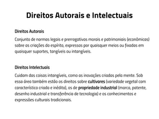 Direitos Autorais e Intelectuais
Direitos Autorais
Conjunto de normas legais e prerrogativas morais e patrimoniais (econômicas)
sobre as criações do espírito, expressas por quaisquer meios ou fixadas em
quaisquer suportes, tangíveis ou intangíveis.
Direitos Intelectuais
Cuidam das coisas intangíveis, como as inovações criadas pela mente. Sob
essa área também estão os direitos sobre cultivares (variedade vegetal com
característica criada e inédita), os de propriedade industrial (marca, patente,
desenho industrial e transferência de tecnologia) e os conhecimentos e
expressões culturais tradicionais.
 