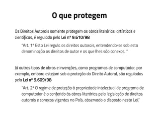 O que protegem
Os Direitos Autorais somente protegem as obras literárias, artísticas e
científicas, é regulado pela Lei nº 9.610/98
“Art. 1º Esta Lei regula os direitos autorais, entendendo-se sob esta
denominação os direitos de autor e os que lhes são conexos. “
Já outros tipos de obras e invenções, como programas de computador, por
exemplo, embora estejam sob a proteção do Direito Autoral, são regulados
pela Lei nº 9.609/98
“Art. 2º O regime de proteção à propriedade intelectual de programa de
computador é o conferido às obras literárias pela legislação de direitos
autorais e conexos vigentes no País, observado o disposto nesta Lei.”
 