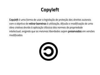Copyleft
Copyleft é uma forma de usar a legislação de proteção dos direitos autorais
com o objetivo de retirar barreiras à utilização, difusão e modificação de uma
obra criativa devido à aplicação clássica das normas de propriedade
intelectual, exigindo que as mesmas liberdades sejam preservadas em versões
modificadas
 