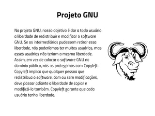 Projeto GNU
No projeto GNU, nosso objetivo é dar a todo usuário
a liberdade de redistribuir e modificar o software
GNU. Se os intermediários pudessem retirar essa
liberdade, nós poderíamos ter muitos usuários, mas
esses usuários não teriam a mesma liberdade.
Assim, em vez de colocar o software GNU no
domínio público, nós os protegemos com Copyleft.
Copyleft implica que qualquer pessoa que
redistribua o software, com ou sem modificações,
deve passar adiante a liberdade de copiar e
modificá-lo também. Copyleft garante que cada
usuário tenha liberdade.
 