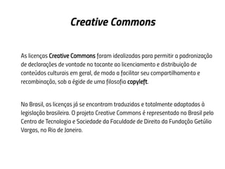 Creative Commons
As licenças Creative Commons foram idealizadas para permitir a padronização
de declarações de vontade no tocante ao licenciamento e distribuição de
conteúdos culturais em geral, de modo a facilitar seu compartilhamento e
recombinação, sob a égide de uma filosofia copyleft.
No Brasil, as licenças já se encontram traduzidas e totalmente adaptadas à
legislação brasileira. O projeto Creative Commons é representado no Brasil pelo
Centro de Tecnologia e Sociedade da Faculdade de Direito da Fundação Getúlio
Vargas, no Rio de Janeiro.
 
