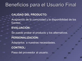 Beneficios para el Usuario Final CALIDAD DEL PRODUCTO: Aceptación de la comunidad y la disponibilidad de los fuentes. EVALUACION: Se puede probar el producto y los alternativos. PERSONALIZACION: Adaptarlos  a nuestras necesidades. CONTROL: Pasa del proveedor al usuario. 