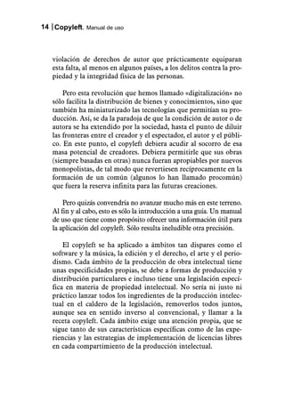 14 Copyleft. Manual de uso



   violación de derechos de autor que prácticamente equiparan
   esta falta, al menos en algunos países, a los delitos contra la pro-
   piedad y la integridad física de las personas.

       Pero esta revolución que hemos llamado «digitalización» no
   sólo facilita la distribución de bienes y conocimientos, sino que
   también ha miniaturizado las tecnologías que permitían su pro-
   ducción. Así, se da la paradoja de que la condición de autor o de
   autora se ha extendido por la sociedad, hasta el punto de diluir
   las fronteras entre el creador y el espectador, el autor y el públi-
   co. En este punto, el copyleft debiera acudir al socorro de esa
   masa potencial de creadores. Debiera permitirle que sus obras
   (siempre basadas en otras) nunca fueran apropiables por nuevos
   monopolistas, de tal modo que revertiesen recíprocamente en la
   formación de un común (algunos lo han llamado procomún)
   que fuera la reserva infinita para las futuras creaciones.

       Pero quizás convendría no avanzar mucho más en este terreno.
   Al fin y al cabo, esto es sólo la introducción a una guía. Un manual
   de uso que tiene como propósito ofrecer una información útil para
   la aplicación del copyleft. Sólo resulta ineludible otra precisión.

       El copyleft se ha aplicado a ámbitos tan dispares como el
   software y la música, la edición y el derecho, el arte y el perio-
   dismo. Cada ámbito de la producción de obra intelectual tiene
   unas especificidades propias, se debe a formas de producción y
   distribución particulares e incluso tiene una legislación especí-
   fica en materia de propiedad intelectual. No sería ni justo ni
   práctico lanzar todos los ingredientes de la producción intelec-
   tual en el caldero de la legislación, removerlos todos juntos,
   aunque sea en sentido inverso al convencional, y llamar a la
   receta copyleft. Cada ámbito exige una atención propia, que se
   sigue tanto de sus características específicas como de las expe-
   riencias y las estrategias de implementación de licencias libres
   en cada compartimiento de la producción intelectual.
 