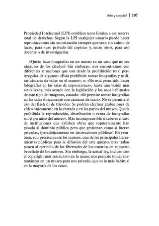 Arte y copyleft   107



Propiedad Intelectual (LPI) establece unos limites a esa reserva
total de derechos. Según la LPI cualquier usuario puede hacer
reproducciones sin autorización siempre que sean sin ánimo de
lucro, para «uso privado del copista» y, entre otros, para uso
docente o de investigación.

    ¿Quién hace fotografías en un museo en un caso que no sea
ninguno de los citados? Sin embargo, nos encontramos con
diferentes situaciones que van desde la prohibición total pero
irregular de algunos: «Está prohibido tomar fotografías y utili-
zar cámaras de vídeo en el museo»; o: «No está permitido hacer
fotografías en las salas de exposiciones»; hasta una visión más
actualizada, más acorde con la legislación y los usos habituales
de este tipo de imágenes, cuando: «Se permite tomar fotografías
en las salas únicamente con cámaras de mano. No se permite el
uso del flash ni de trípodes. Se podrán efectuar grabaciones de
vídeo únicamente en la entrada y en los patios del museo. Queda
prohibida la reproducción, distribución o venta de fotografías
sin el permiso del museo». Más incomprensible si cabe es el caso
de instituciones que exhiben obras que supuestamente han
pasado al dominio público pero que gestionan como si fueran
privadas, ¡paradójicamente en instituciones públicas! En resu-
men, son precisamente los museos, una de las principales herra-
mientas públicas para la difusión del arte quienes más trabas
ponen al ejercicio de las libertades de los usuarios en supuesto
beneficio de los autores. Sin embargo, la actual ley, incluso con
el copyright más restrictivo en la mano, nos permite tomar ins-
tantáneas en un museo para uso privado, que es lo más habitual
en la mayoría de los casos.
 