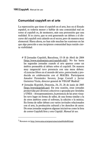 108 Copyleft. Manual de uso



    Comunidad copyleft en el arte
    La repercusión que tiene el copyleft en el arte, hoy en el Estado
    español, es todavía menor y hablar de una comunidad real en
    torno al copyleft es, de momento, más una pretensión que una
    realidad. Sí es cierto, que se está generando un debate y el dis-
    curso del copyleft está calando en el sector, pero de manera muy
    elemental. Hasta ahora, no han sido muchas las ocasiones en las
    que algo parecido a una incipiente comunidad haya tenido cier-
    ta visibilidad:



       # II Jornadas Copyleft, Barcelona, 15-18 de Abril de 2004
        [http://www.sindominio.net/copyleft-old/]. No fue hasta
        las segundas jornadas cuando el arte aparece como un
        ámbito permeable al debate sobre el copyleft. De manera
        muy tangencial tuvo presencia con una mesa debate:
        «Licencias libres en el mundo del arte», patrocinada y pro-
        ducida en colaboración con el MACBA. Participaron
        Amador Fernández Savater, Jorge Cortell y Javier
        Gutierrez Vicén, director general de VEGAP Madrid.7
       # Jornadas Kopyleft, Donostia, 24, 25, 26 de junio de 2005
        [http://www.kopyleft.net]. En esta ocasión, estas jornadas
        promovidas por diversos colectivos y apoyadas por Arteleku
        y UNIA – Arteypensamiento, la presencia de las artes visua-
        les tuvo lugar en forma de taller, de una forma similar a la
        de otros ámbitos como el software, la edición o la música.
        En forma de taller debate con varios invitados relacionados
        con el arte, la producción cultural y los derechos de autor.
        De estas jornadas surgieron algunas iniciativas como la lista
        de correo Copyleft/Arte y este Copyleft. Manual de uso.


    7 Resumen en http://www.unia.es/artpen/ezine/ezine04/abr00.html
 