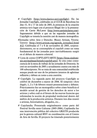 Arte y copyleft   109



# Copyfight [http://www.elastico.net/copyfight]. En las
 Jornadas Copyfight, celebradas en el CCCB de Barcelona los
 días 15, 16 y 17 de julio de 2005, la presencia de la creación
 artística tuvo lugar con el proyecto Illegal Art (y la presenta-
 ción de Carrie McLaren (http://www.carriemclaren.com).
 Seguramente debido a que en las segundas jornadas de
 Copyfight se trataría la cuestión casi de manera monográfica.
#Jornadas sobre Arte y Derecho. Museo Artium, Vitoria-
 Gasteiz [http://www.artium.org/agenda_jornadas2.html
 #2]. Celebradas el 7 y 8 de noviembre de 2005, sorpren-
 dentemente, no se contemplaba el copyleft como un tema
 fundamental de las jornadas pero inevitablemente surgió
 en el debate de manera colateral.
# Lista de correo COPYLEFT/ARTE [https://listas.sindomi-
 nio.net/mailman/listinfo/copyleft-arte]. Se crea como conse-
 cuencia de la mesa de trabajo de las jornadas de Donostia. Se
 creó en noviembre de 2005 y actualmente cuenta con más de
 100 subscriptores. No se trata de una comunidad establecida
 aunque puede ser uno de los primeros intentos de aglutinar
 reflexión y debate en torno a esta cuestión.
# Copyfight. La segunda parte del proyecto Copyfight se
 celebró de diciembre a marzo de 2006. El simposio «Arte
 ilegal», 1, 2 y 3 de febrero reunió presentaciones y debates.
 Prácticamente fue un monográfico sobre cómo beneficia el
 modelo actual de gestión de los derechos de autor a los
 artistas y sobre cuál es el futuro de las nuevas licencias que
 reformulan la noción de propiedad intelectual dentro del
 ámbito de la producción artística. Durante tres días reunió
 a artistas, historiadores, abogados, etc...
# Copylandia. Presentada originalmente como parte del
 Festival Sevilla entre Culturas (2005-2006), Copilandia fue
 una intervención pública del colectivo GRATIS producida
 por la gestora cultural BNV en coordinación con el Centro
 de Arte de Sevilla. El proyecto ha itinerado posteriormente
 