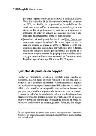 110 Copyleft. Manual de uso



        por otros lugares como Cali (Colombia) y Peekskill, Nueva
        York. Entre los días 28 de diciembre de 2005 y el 8 de enero
        de 2006, en Sevilla, la programación de actividades iba
        desde conciertos y dj’s a mesas redondas, tertulias, presenta-
        ciones de libros, performances y sesiones de magia, con la
        intención de abrir un espacio de creación colectiva y ali-
        mentarlo del intercambio entre los participantes.
       # Jornadas críticas de propiedad intelectual [http://www.sin-
        dominio.net/copyleft-malaga/]. Tuvieron lugar durante la
        segunda semana de marzo de 2006 en Málaga y contó con
        una mesa redonda dedicada al copyleft en el arte. Además,
        la jornada inaugural estuvo protagonizada por el arte de la
        mano de un representante de grupo promotor de las jorna-
        das, que presentó los encuentros con el ya famoso texto de
        Rogelio López Cuenca publicado en EXITexpress.8




    Ejemplos de producción copyleft

    Hablar de producción artística y copyleft sigue siendo, de
    momento, más un deseo que una realidad y no son muchos los
    ejemplos que podemos encontrar. Afortunadamente algunas
    instituciones están especialmente sensibilizadas con su carácter
    público y la necesidad de una gestión responsable de los recursos
    que pasa por contribuir al procomún cuando se trata de invertir
    el dinero de todos/as. La producción cultural con fondos públicos
    necesita propuestas comprometidas que trabajen por un acceso
    abierto y libre a la cultura que se encuentre alejada de prácticas
    privativas tradicionales en museos, galerías, ferias, etc. Sin ningu-


    8 EXIT express num. 17 febrero 2006. El texto de Rogelio López Cuenca está
    disponible en http://artesaniaenred.blogspot.com/2006/02/arco-muchedumbre-
    pero-copyleft.html.
 