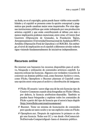Arte y copyleft   111



na duda, no es el copyright, quien puede hacer viables estas sensibi-
lidades y el copyleft se presenta como la opción conceptual y prag-
mática que puede canalizar mejor estas inquietudes. Por citar algu-
nas instituciones públicas que están trabajando por una producción
artística copyleft y que están contribuyendo al debate con más o
menos implicación podemos mencionar, entre otras: el Centro José
Guerrero (Diputación de Granada), la Fundación Tapies,
Arteypensamiento (Universidad Internacional de Andalucía-BNV),
Arteleku (Diputación Foral de Gipuzkoa) o el MACBA. Sin embar-
go, el nivel de implicación en el copyleft a diferentes niveles todavía
sigue viniendo fundamentalmente de iniciativas independientes.



Recursos online

En internet son bastantes los recursos disponibles para el archi-
vo, búsqueda o utilización de contenidos artísticos copyleft. La
mayoría utilizan las licencias. Algunos con verdadera vocación de
construir un domino público real, como Internet Archive y otros,
como Flickr, Openphoto o Buzznet plantean el Copyleft como
una opción entre otras para el archivo y distribución de imágenes.

   # Flickr. El usuario / autor elige una de las seis licencias tipo de
    Creative Commons cuando aloja fotografías en Flickr. Ofrece,
    por defecto, la licencia attribution-sharealike. También se
    pueden hacer búsquedas y explorar todos los contenidos de
    Flickr a partir del tipo de licencia que el autor/a haya elegido
    [http://www.flickr.com/creativecommons].
   # Buzznet. Tiene un sistema de licenciación de contenidos
    pero queda un tanto oculto y no tan explícito como en Flickr.
   # Openphoto.net. Después de registrarse lo primero es ele-
    gir una licencia. Todas son CC y van desde «NoComercial-
    NoDerivada-CompartirIgual» hasta el dominio público.
 