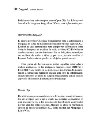 112 Copyleft. Manual de uso



    Podríamos citar más ejemplos como Open Clip Art Library o el
    buscador de imágenes fotográficas CC everystockphoto.com., etc.



    Herramientas Copyleft

    El propio proyecto CC ofrece herramientas para la catalogación y
    búsqueda en la red de materiales licenciados bajo sus licencias. CC-
    Lookup es una herramienta para comprobar información sobre
    licencias integrada en archivos de audio y vídeo y CC-Plubisher es
    una herramienta con dos funciones. Por un lado, sirve para etique-
    tar archivos de audio y vídeo y, por otro, permite subirlos al
    Internet Archive donde pueden ser alojados gratuitamente.

        Otra gama de herramientas serían aquellas orientadas a
    incluir metadatos en las imágenes digitales como RDFPic o
    Foto RDF-Gen. También los principales programas de manipu-
    lación de imágenes permiten indicar este tipo de información,
    aunque muchos de ellos no surgen precisamente con intención
    copyleft: Photoshop, Photostudio o Paintshop.



    Redes p2p

    Por último, no podemos olvidarnos de los sistemas de intercam-
    bio de archivos «de igual a igual» que podrían convertirse en
    una alternativa real a los sistemas de distribución controlados
    por las grandes corporaciones. Algunos de ellos ya plantean la
    opción de buscar contenidos CC, como puedan ser Morpheus o
    Lime Wire.
 