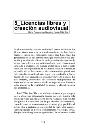 5_Licencias libres y
creación audiovisual
               Maria Concepción Cagide y Nerea Fillat Oiz




En el mundo de la creación audiovisual hemos asistido en los
últimos años a una serie de transformaciones que han desdi-
bujado el mapa que conocíamos hasta hace bien poco. La
generalización de las herramientas que hacen posible la gra-
bación y edición de vídeos, la multiplicación de espacios de
producción y de creación audiovisual, así como el acceso casi
ilimitado a imágenes de manera instantánea a bajo o nulo
coste, son los responsables de esta nueva realidad. Además, la
extensión de las herramientas de comunicación global, con
Internet a la cabeza, ha abierto la puerta a la difusión y distri-
bución de estas creaciones a cualquier parte del planeta. En
este contexto, observamos una acelerada multiplicación de
obras audiovisuales creadas desde los espacios más inverosí-
miles además de la posibilidad de acceder a ellas de manera
casi instantánea.

   Los DVDs, los CDs y los múltiples formatos que compri-
men y almacenan información forman parte de nuestra vida
cotidiana y han construido esta nueva realidad a una rapidez
vertiginosa. La velocidad con la que circulan los contenidos,
tanto de mano en mano como por las redes p2p, posibilita el
acceso libre y gratuito a gran cantidad de materiales audiovi-
suales (películas de ficción, documentales, videoclips, series,
dibujos animados) y todo esto just in time. En este nuevo medio



                             113
 