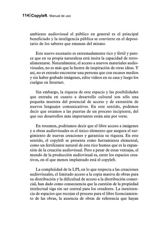 114 Copyleft. Manual de uso



    ambiente audiovisual el público en general es el principal
    beneficiado y la inteligencia pública se convierte en el deposi-
    tario de los saberes que emanan del mismo.

        Este nuevo escenario es extremadamente rico y fértil y pare-
    ce que en su propia naturaleza está insita la capacidad de retro-
    alimentarse. Naturalmente, el acceso a nuevos materiales audio-
    visuales, no es más que la fuente de inspiración de otras ideas. Y
    así, no es extraño encontrar una persona que con escasos medios
    y sin haber grabado imágenes, edite vídeos en su casa y luego los
    cuelgue en Internet.

       Sin embargo, la riqueza de este espacio y las posibilidades
    que entraña en cuanto a desarrollo cultural son sólo una
    pequeña muestra del potencial de acceso y de extensión de
    nuevos lenguajes comunicativos. En este sentido, podemos
    decir que estamos a las puertas de un proceso incipiente, del
    que sus desarrollos más importantes están aún por verse.

        En resumen, podríamos decir que el libre acceso a imágenes
    y a obras audiovisuales es el único elemento que asegura el sur-
    gimiento de nuevas creaciones y garantiza su riqueza. En este
    sentido, el copyleft se presenta como herramienta elemental,
    como un fertilizante natural de este rico humus que es la expan-
    sión de la creación audiovisual. Pero a pesar de estas ventajas, el
    mundo de la producción audiovisual es, entre los espacios crea-
    tivos, en el que menos implantado está el copyleft.

        La complejidad de la LPI, en lo que respecta a las creaciones
    audiovisuales, el limitado acceso a la copia masiva de obras para
    su distribución y la dificultad de acceso a la distribución comer-
    cial, han dado como consecuencia que la cuestión de la propiedad
    intelectual siga sin ser central para los creadores. La inexisten-
    cia de espacios que recojan el proceso para el libre licenciamien-
    to de las obras, la ausencia de obras de referencia que hayan
 