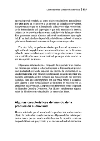 Licencias libres y creación audiovisual   115



apostado por el copyleft, así como el desconocimiento generalizado
por gran parte de los autores y las autoras de la legislación vigente,
han perpetuado que en el imaginario colectivo se siga reconocien-
do la benevolencia del copyright y que sólo mediante la estricta
defensa de los derechos de autor sea posible «vivir de hacer vídeos».
Este panorama parece aún más crítico si consideramos que según
la LPI se limita incluso la posibilidad de llevar a cabo el visionado
público de las obras si se carece de los permisos requeridos.

    Por otro lado, no podemos obviar que hasta el momento las
aplicación del copyleft en el mundo audiovisual se ha llevado a
cabo de manera aislada entre colectivos, productoras o creado-
res sensibilizados con esta necesidad, pero que dista mucho de
ser una opción de masas.

    El presente artículo tiene el propósito de responder a las cuestio-
nes básicas que surgen a la hora de aplicar la legislación de propie-
dad intelectual, pretende exponer qué supone la implantación de
una licencia libre a un producto audiovisual, así como mostrar una
pequeña cartografía de los espacios que han apostado por este tipo
licencias. Para ello empezaremos con un breve repaso a la legisla-
ción vigente y a las especificidades de la misma en relación con las
creaciones audiovisuales. Después consideraremos como se aplican
las licencias Creative Commons. Por último, señalaremos algunas
redes de distribución y circulación de materiales libres.



Algunas características del mundo de la
producción audiovisual

Hemos señalado que el mundo de la producción audiovisual es
objeto de profundas transformaciones. Algunas de las más impor-
tantes tienen que ver con la multiplicación de espacios creativos,
las posibilidades de proyección y las nuevas redes de distribución.
 