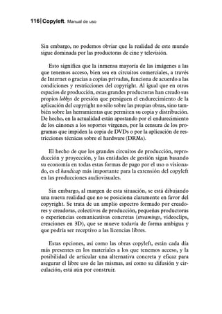 116 Copyleft. Manual de uso



    Sin embargo, no podemos obviar que la realidad de este mundo
    sigue dominada por las productoras de cine y televisión.

        Esto significa que la inmensa mayoría de las imágenes a las
    que tenemos acceso, bien sea en circuitos comerciales, a través
    de Internet o gracias a copias privadas, funciona de acuerdo a las
    condiciones y restricciones del copyright. Al igual que en otros
    espacios de producción, estas grandes productoras han creado sus
    propios lobbys de presión que persiguen el endurecimiento de la
    aplicación del copyright no sólo sobre las propias obras, sino tam-
    bién sobre las herramientas que permiten su copia y distribución.
    De hecho, en la actualidad están apostando por el endurecimiento
    de los cánones a los soportes vírgenes, por la censura de los pro-
    gramas que impiden la copia de DVDs o por la aplicación de res-
    tricciones técnicas sobre el hardware (DRMs).

       El hecho de que los grandes circuitos de producción, repro-
    ducción y proyección, y las entidades de gestión sigan basando
    su economía en todas estas formas de pago por el uso o visiona-
    do, es el handicap más importante para la extensión del copyleft
    en las producciones audiovisuales.

        Sin embargo, al margen de esta situación, se está dibujando
    una nueva realidad que no se posiciona claramente en favor del
    copyright. Se trata de un amplio espectro formado por creado-
    res y creadoras, colectivos de producción, pequeñas productoras
    o experiencias comunicativas concretas (streamings, videoclips,
    creaciones en 3D), que se mueve todavía de forma ambigua y
    que podría ser receptivo a las licencias libres.

       Estas opciones, así como las obras copyleft, están cada día
    más presentes en los materiales a los que tenemos acceso, y la
    posibilidad de articular una alternativa concreta y eficaz para
    asegurar el libre uso de las mismas, así como su difusión y cir-
    culación, está aún por construir.
 
