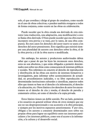 118 Copyleft. Manual de uso



    solo, el que coordina y dirige al grupo de creadores, como sucede
    en el caso de obras colectivas; o pueden también otorgarse a todos
    de forma conjunta, como ocurre en las obras en colaboración.

        Puede suceder que la obra creada sea derivada de otra exis-
    tente (una traducción, una adaptación, una modificación) a esto
    se llama obra derivada. O bien puede suceder que esa obra nueva
    incorpore otra previa y se trate, por lo tanto, de una obra com-
    puesta. En esos casos los derechos del autor nuevo se unen a los
    derechos del autor preexistente. Esto significa que existirá siem-
    pre una pluralidad de autores con derechos sobre la obra, el de
    la obra previa y el de la obra nueva o modificada.

        Sin embargo, los autores y productores audiovisuales deben
    saber que a pesar de que las leyes les reconocen unos derechos,
    estos no son absolutos, y que están obligados a permitir determi-
    nados usos sobre sus obras como consecuencia de intereses públicos
    y sociales. Nos referimos en concreto al derecho de reproducción
    y distribución de las obras con motivo de intereses formativos o
    investigadores, para informar sobre acontecimientos de actuali-
    dad, en procedimientos judiciales, o su libre reproducción en
    determinadas instituciones culturales y científicas, aspectos todos
    ellos que tienen su base en el derecho a la información, el derecho
    a la educación, etc. Otros límites a los derechos de autor los encon-
    tramos en el derecho de cita y reseña, el derecho de parodia y
    comentario crítico, así como el derecho a la copia privada.

        Estos límites tienen un doble sentido. Por un lado, permiten
    a los usuarios en general utilizar obras de otros siempre que ese
    uso no sea desproporcionado o sea accesorio a la obra principal,
    y siempre por los motivos expuestos anteriormente. Y por otro,
    obligan a los autores a consentir determinados usos sobre sus
    propias obras para lograr un equilibrio entre sus intereses parti-
    culares y los intereses públicos, como son el acceso a la informa-
    ción, a la cultura y el desarrollo social.
 