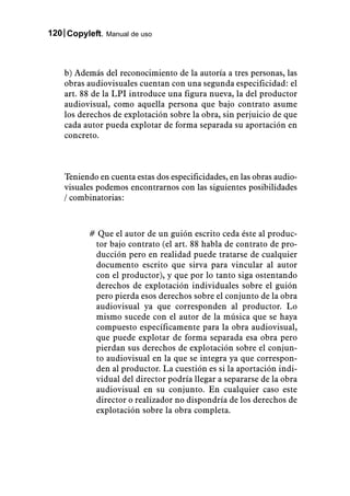 120 Copyleft. Manual de uso



    b) Además del reconocimiento de la autoría a tres personas, las
    obras audiovisuales cuentan con una segunda especificidad: el
    art. 88 de la LPI introduce una figura nueva, la del productor
    audiovisual, como aquella persona que bajo contrato asume
    los derechos de explotación sobre la obra, sin perjuicio de que
    cada autor pueda explotar de forma separada su aportación en
    concreto.



    Teniendo en cuenta estas dos especificidades, en las obras audio-
    visuales podemos encontrarnos con las siguientes posibilidades
    / combinatorias:



          # Que el autor de un guión escrito ceda éste al produc-
           tor bajo contrato (el art. 88 habla de contrato de pro-
           ducción pero en realidad puede tratarse de cualquier
           documento escrito que sirva para vincular al autor
           con el productor), y que por lo tanto siga ostentando
           derechos de explotación individuales sobre el guión
           pero pierda esos derechos sobre el conjunto de la obra
           audiovisual ya que corresponden al productor. Lo
           mismo sucede con el autor de la música que se haya
           compuesto específicamente para la obra audiovisual,
           que puede explotar de forma separada esa obra pero
           pierdan sus derechos de explotación sobre el conjun-
           to audiovisual en la que se integra ya que correspon-
           den al productor. La cuestión es si la aportación indi-
           vidual del director podría llegar a separarse de la obra
           audiovisual en su conjunto. En cualquier caso este
           director o realizador no dispondría de los derechos de
           explotación sobre la obra completa.
 