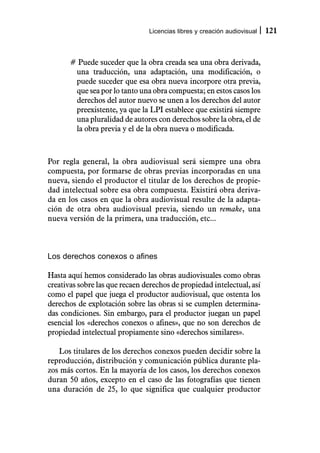 Licencias libres y creación audiovisual   121



       # Puede suceder que la obra creada sea una obra derivada,
        una traducción, una adaptación, una modificación, o
        puede suceder que esa obra nueva incorpore otra previa,
        que sea por lo tanto una obra compuesta; en estos casos los
        derechos del autor nuevo se unen a los derechos del autor
        preexistente, ya que la LPI establece que existirá siempre
        una pluralidad de autores con derechos sobre la obra, el de
        la obra previa y el de la obra nueva o modificada.



Por regla general, la obra audiovisual será siempre una obra
compuesta, por formarse de obras previas incorporadas en una
nueva, siendo el productor el titular de los derechos de propie-
dad intelectual sobre esa obra compuesta. Existirá obra deriva-
da en los casos en que la obra audiovisual resulte de la adapta-
ción de otra obra audiovisual previa, siendo un remake, una
nueva versión de la primera, una traducción, etc...



Los derechos conexos o afines

Hasta aquí hemos considerado las obras audiovisuales como obras
creativas sobre las que recaen derechos de propiedad intelectual, así
como el papel que juega el productor audiovisual, que ostenta los
derechos de explotación sobre las obras si se cumplen determina-
das condiciones. Sin embargo, para el productor juegan un papel
esencial los «derechos conexos o afines», que no son derechos de
propiedad intelectual propiamente sino «derechos similares».

   Los titulares de los derechos conexos pueden decidir sobre la
reproducción, distribución y comunicación pública durante pla-
zos más cortos. En la mayoría de los casos, los derechos conexos
duran 50 años, excepto en el caso de las fotografías que tienen
una duración de 25, lo que significa que cualquier productor
 