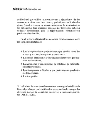 122 Copyleft. Manual de uso



    audiovisual que utilice interpretaciones o ejecuciones de los
    actores o actrices que intervienen, grabaciones audiovisuales
    ajenas (pueden tratarse de meras captaciones de acontecimien-
    tos públicos), o bien imágenes emitidas por televisión, deberán
    solicitar autorización para la reproducción, comunicación
    pública o distribución.

        En el sector audiovisual los derechos conexos recaen sobre
    los siguientes materiales:



       # Las interpretaciones y ejecuciones que puedan hacer los
        actores y actrices, intérpretes y ejecutantes.
       # Las meras grabaciones que puedan realizar otros produc-
        tores audiovisuales.
       # Las emisiones y transmisiones de entidades de radiodifu-
        sión (televisiones).
       # Los fonogramas utilizados y que pertenezcan a producto-
        ras fonográficas.
       # Las fotografías.



    Si cualquiera de estos derechos conexos se otorgan bajo licencia
    libre, el productor podrá utilizarlos salvaguardando siempre los
    derechos morales de los artistas intérpretes y ejecutantes previs-
    tos (Art. 113 LPI).
 