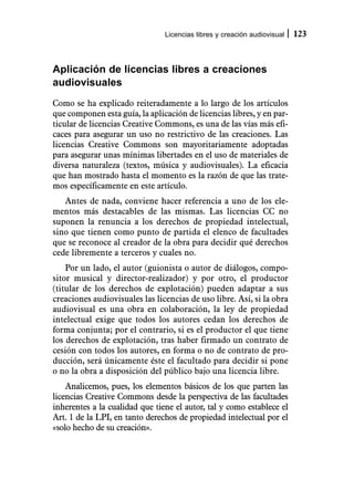 Licencias libres y creación audiovisual   123



Aplicación de licencias libres a creaciones
audiovisuales
Como se ha explicado reiteradamente a lo largo de los artículos
que componen esta guía, la aplicación de licencias libres, y en par-
ticular de licencias Creative Commons, es una de las vías más efi-
caces para asegurar un uso no restrictivo de las creaciones. Las
licencias Creative Commons son mayoritariamente adoptadas
para asegurar unas mínimas libertades en el uso de materiales de
diversa naturaleza (textos, música y audiovisuales). La eficacia
que han mostrado hasta el momento es la razón de que las trate-
mos específicamente en este artículo.
   Antes de nada, conviene hacer referencia a uno de los ele-
mentos más destacables de las mismas. Las licencias CC no
suponen la renuncia a los derechos de propiedad intelectual,
sino que tienen como punto de partida el elenco de facultades
que se reconoce al creador de la obra para decidir qué derechos
cede libremente a terceros y cuales no.
    Por un lado, el autor (guionista o autor de diálogos, compo-
sitor musical y director-realizador) y por otro, el productor
(titular de los derechos de explotación) pueden adaptar a sus
creaciones audiovisuales las licencias de uso libre. Así, si la obra
audiovisual es una obra en colaboración, la ley de propiedad
intelectual exige que todos los autores cedan los derechos de
forma conjunta; por el contrario, si es el productor el que tiene
los derechos de explotación, tras haber firmado un contrato de
cesión con todos los autores, en forma o no de contrato de pro-
ducción, será únicamente éste el facultado para decidir si pone
o no la obra a disposición del público bajo una licencia libre.
    Analicemos, pues, los elementos básicos de los que parten las
licencias Creative Commons desde la perspectiva de las facultades
inherentes a la cualidad que tiene el autor, tal y como establece el
Art. 1 de la LPI, en tanto derechos de propiedad intelectual por el
«solo hecho de su creación».
 