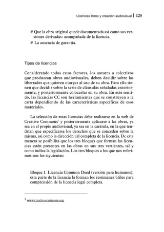 Licencias libres y creación audiovisual   125



   # Que la obra original quede documentada así como sus ver-
    siones derivadas: acompañada de la licencia.
   # La ausencia de garantía.




Tipos de licencias

Considerando todos estos factores, los autores o colectivos
que produzcan obras audiovisuales, deben decidir sobre las
libertades que quieren otorgar al uso de su obra. Para ello tie-
nen que decidir sobre la serie de cláusulas señaladas anterior-
mente, y posteriormente colocarlas en su obra. En este senti-
do, las licencias CC son herramientas que se construyen a la
carta dependiendo de las características específicas de esos
materiales.

    La selección de estas licencias debe realizarse en la web de
Creative Commons1 y posteriormente aplicarse a las obras, ya
sea en el propio audiovisual, ya sea en la carátula, en la que ten-
drían que especificarse los derechos que se conceden sobre la
misma, así como la dirección url completa de la licencia. De esta
manera se posibilita que los tres bloques que forman las licen-
cias estén presentes en las obras en sus tres vertientes, tal y
como indica la legislación. Los tres bloques a los que nos referi-
mos son los siguientes:



   Bloque 1. Licencia Common Deed (versión para humanos):
   esta parte de la licencia la forman los resúmenes útiles para
   comprensión de la licencia legal completa.



1 www.creativecommons.org
 
