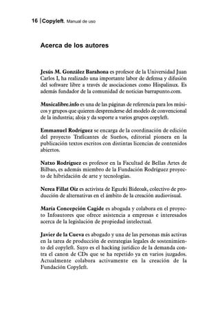 16 Copyleft. Manual de uso



   Acerca de los autores


   Jesús M. González Barahona es profesor de la Universidad Juan
   Carlos I, ha realizado una importante labor de defensa y difusión
   del software libre a través de asociaciones como Hispalinux. Es
   además fundador de la comunidad de noticias barrapunto.com.

   Musicalibre.info es una de las páginas de referencia para los músi-
   cos y grupos que quieren desprenderse del modelo de convencional
   de la industria; aloja y da soporte a varios grupos copyleft.

   Emmanuel Rodríguez se encarga de la coordinación de edición
   del proyecto Traficantes de Sueños, editorial pionera en la
   publicación textos escritos con distintas licencias de contenidos
   abiertos.

   Natxo Rodríguez es profesor en la Facultad de Bellas Artes de
   Bilbao, es además miembro de la Fundación Rodríguez proyec-
   to de hibridación de arte y tecnologías.

   Nerea Fillat Oiz es activista de Eguzki Bideoak, colectivo de pro-
   ducción de alternativas en el ámbito de la creación audiovisual.

   María Concepción Cagide es abogada y colabora en el proyec-
   to Infoautores que ofrece asistencia a empresas e interesados
   acerca de la legislación de propiedad intelectual.

   Javier de la Cueva es abogado y una de las personas más activas
   en la tarea de producción de estrategias legales de sostenimien-
   to del copyleft. Suyo es el hacking jurídico de la demanda con-
   tra el canon de CDs que se ha repetido ya en varios juzgados.
   Actualmente colabora activamente en la creación de la
   Fundación Copyleft.
 