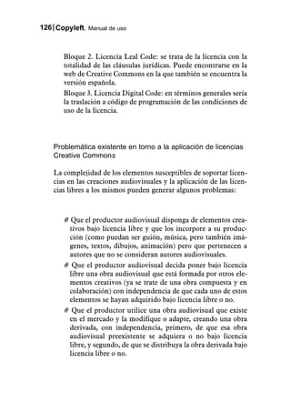 126 Copyleft. Manual de uso



       Bloque 2. Licencia Leal Code: se trata de la licencia con la
       totalidad de las cláusulas jurídicas. Puede encontrarse en la
       web de Creative Commons en la que también se encuentra la
       versión española.
       Bloque 3. Licencia Digital Code: en términos generales sería
       la traslación a código de programación de las condiciones de
       uso de la licencia.




    Problemática existente en torno a la aplicación de licencias
    Creative Commons

    La complejidad de los elementos susceptibles de soportar licen-
    cias en las creaciones audiovisuales y la aplicación de las licen-
    cias libres a los mismos pueden generar algunos problemas:



       # Que el productor audiovisual disponga de elementos crea-
        tivos bajo licencia libre y que los incorpore a su produc-
        ción (como puedan ser guión, música, pero también imá-
        genes, textos, dibujos, animación) pero que pertenecen a
        autores que no se consideran autores audiovisuales.
       # Que el productor audiovisual decida poner bajo licencia
        libre una obra audiovisual que está formada por otros ele-
        mentos creativos (ya se trate de una obra compuesta y en
        colaboración) con independencia de que cada uno de estos
        elementos se hayan adquirido bajo licencia libre o no.
       # Que el productor utilice una obra audiovisual que existe
        en el mercado y la modifique o adapte, creando una obra
        derivada, con independencia, primero, de que esa obra
        audiovisual preexistente se adquiera o no bajo licencia
        libre, y segundo, de que se distribuya la obra derivada bajo
        licencia libre o no.
 