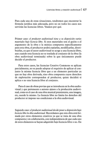 Licencias libres y creación audiovisual   127



Para cada una de estas situaciones, tendremos que encontrar la
fórmula jurídica más adecuada, pero no en todos los casos nos
servirán las licencias libres. Veamos por qué.



Primer caso: el productor audiovisual tiene a su disposición varios
materiales bajo licencia libre. Si esos materiales son el guión o el
argumento de la obra o la música compuesta específicamente
para esta obra, el productor podrá copiarlas, modificarlas, distri-
buirlas, ya que el autor audiovisual se acoge a una licencia libre,
aun cuando esta licencia no se traslada al conjunto de la obra (la
obra audiovisual terminada) sobre la que únicamente puede
decidir el productor.

   Para estos casos, las licencias Creative Commons se aplican
parcialmente, no se puede adoptar el requisito de aplicar al con-
junto la misma licencia libre que a un elemento particular ya
que no hay obra derivada, sino obra compuesta cuyos derechos
de explotación corresponden al productor, quien decidirá si
aplica o no una licencia libre al conjunto.

    Para el caso de obras previas que se introducen en la obra audio-
visual y que pertenecen a autores ajenos a la producción audiovi-
sual, como es el caso de una obra musical preexistente, una imagen,
etc, sucede lo mismo. La licencia libre no limita los derechos del
productor ni impone sus condiciones a la obra audiovisual.



Segundo caso: el productor audiovisual decide poner a disposición bajo
licencia libre la obra audiovisual. Recordamos que esta obra está for-
mada por otros elementos creativos ya que se trata de una obra
compuesta y en colaboración, con independencia de que cada uno
de estos elementos se hayan adquirido bajo licencia libre o no. En
 