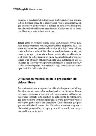 128 Copyleft. Manual de uso



    ese caso, el productor decide explotar la obra audiovisual conjun-
    ta bajo licencia libre, de la manera que resulte conveniente, sin
    que los autores audiovisuales o autores de otras obras incorpora-
    das a la audiovisual limiten este derecho. Cualquiera de las licen-
    cias libres se podría aplicar a este caso.



    Tercer caso: el productor utiliza obras audiovisuales previas para
    crear nuevas versiones o remakes, modificarlas o adaptarlas, etc. Si las
    obras audiovisuales previas se han adquirido bajo licencia libre,
    la obra derivada deberá distribuirse también bajo este tipo de
    licencia, siempre y cuando se haya establecido esta cláusula en
    la elección de la licencia; si no existe licencia libre, el productor
    tendrá que obtener obligatoriamente una autorización de los
    titulares de la obra previa para su adaptación o modificación, y
    la obra derivada podrá ser distribuida bajo licencia de cualquier
    tipo, incluida la licencia libre.



    Dificultades materiales en la producción de
    vídeos libres

    Antes de comenzar a exponer las dificultades para la edición y
    distribución de materiales audiovisuales con licencias libres,
    conviene especificar a qué nos referimos cuando hablamos de
    materiales copyleft. Esta cuestión no está exenta de polémica ya
    que el uso de esta terminología puede llevar a equívocos y no se
    aplica por igual a todas las creaciones. Consideramos que para
    que un audiovisual sea un bien libre debe al menos asegurar la
    libertad de proyección, de copia y de utilización de sus imáge-
    nes sin límite de tiempo.
 
