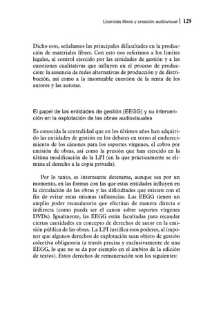 Licencias libres y creación audiovisual   129



Dicho esto, señalamos las principales dificultades en la produc-
ción de materiales libres. Con esto nos referimos a los límites
legales, al control ejercido por las entidades de gestión y a las
cuestiones cualitativas que influyen en el proceso de produc-
ción: la ausencia de redes alternativas de producción y de distri-
bución, así como a la insorteable cuestión de la renta de los
autores y las autoras.



El papel de las entidades de gestión (EEGG) y su interven-
ción en la explotación de las obras audiovisuales

Es conocida la centralidad que en los últimos años han adquiri-
do las entidades de gestión en los debates en torno al endureci-
miento de los cánones para los soportes vírgenes, el cobro por
emisión de obras, así como la presión que han ejercido en la
última modificación de la LPI (en la que prácticamente se eli-
mina el derecho a la copia privada).

    Por lo tanto, es interesante detenerse, aunque sea por un
momento, en las formas con las que estas entidades influyen en
la circulación de las obras y las dificultades que existen con el
fin de evitar estas mismas influencias. Las EEGG tienen un
amplio poder recaudatorio que efectúan de manera directa e
indirecta (como pueda ser el canon sobre soportes vírgenes
DVDs). Igualmente, las EEGG están facultadas para recaudar
ciertas cantidades en concepto de derechos de autor en la emi-
sión pública de las obras. La LPI justifica esos poderes, al impo-
ner que algunos derechos de explotación sean objeto de gestión
colectiva obligatoria (a través precisa y exclusivamente de una
EEGG, lo que no se da por ejemplo en el ámbito de la edición
de textos). Estos derechos de remuneración son los siguientes:
 