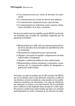 130 Copyleft. Manual de uso



       # Las remuneraciones por cesión de derechos de explo-
        tación.
       # La remuneración por reventa de obra de artes plásticas.
       # La remuneración compensatoria por copia privada.
       # La remuneración por utilización, acceso o puesta a dispo-
        sición del público de la obra o actuación.


    En el sector audiovisual esto significa que las EEGG son las úni-
    cas facultadas para recaudar las cantidades originadas por las
    siguientes actividades:



       # Retransmisión por cable, salvo las remuneraciones deriva-
        das de los derechos de las entidades de radiodifusión sobre
        sus programas.
       # Remuneración compensatoria por copia privada.
       # Alquiler y porcentaje de taquilla o compensatorio de obras
        audiovisuales y fonogramas.
       # Alquiler y exhibición pública de obras audiovisuales.
       # Remuneración a artistas, intérpretes y ejecutantes, y a pro-
        ductores por la comunicación pública de fonogramas y
        grabaciones audiovisuales.



    De hecho, son tales los poderes que la LPI concede a las EEGG,
    que en los últimos años se han generado numerosos conflictos
    con distintos sectores económicos, como puedan ser los estable-
    cimientos hosteleros, las televisiones o las salas de exhibición,
    que muestran su rechazo a esta intervención. En la actualidad,
    estos conflictos se han ampliado hasta incorporar a todos aque-
    llos autores y productores audiovisuales que pese a no contratar
    individualmente la cesión voluntaria de sus derechos de explo-
 
