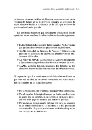 Licencias libres y creación audiovisual   131



tación con ninguna Entidad de Gestión, ven cómo éstas están
recaudando dinero en su nombre en concepto de derechos de
autor, siempre debido a la cláusula de la LPI que establece la
gestión colectiva obligatoria.

   Las entidades de gestión que actualmente actúan en el Estado
español en lo que se refiere al ámbito audiovisual son las siguientes:



   # EGEDA: Entidad de Gestión de los Derechos Audiovisuales
    que gestiona los derechos de productores audiovisuales.
   # SGAE: Sociedad de Gestión de Autores y Editores que
    gestiona los derechos de autores en general y de las pro-
    ductoras editoriales.
   # La AIE y la AISGE: Asociaciones de Actores Intérpretes
    y Ejecutantes que gestionan los derechos conexos de estos.
   # DAMA: gestiona fundamentalmente los derechos de los
    directores audiovisuales como autores de obra audiovisual.


El rasgo más significativo de esta multiplicidad de entidades es
que cada una de ellas, en su ámbito representativo, puede recau-
dar en concepto de los siguientes actos:


   # Por la retransmisión por cable de cualquier obra audiovisual.
   # Por el alquiler del original o copia de la obra audiovisual,
    así como por su exhibición o proyección en lugares públi-
    cos con o sin pago de entrada por parte del público.
   # Por cualquier comunicación pública por parte de usuarios
    de las obras audiovisuales. De este modo, la EG gestiona la
    remuneración dirigida a productores audiovisuales y artis-
    tas, intérpretes y ejecutantes.
 