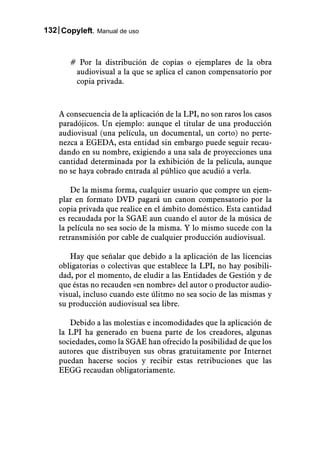 132 Copyleft. Manual de uso



       # Por la distribución de copias o ejemplares de la obra
        audiovisual a la que se aplica el canon compensatorio por
        copia privada.



    A consecuencia de la aplicación de la LPI, no son raros los casos
    paradójicos. Un ejemplo: aunque el titular de una producción
    audiovisual (una película, un documental, un corto) no perte-
    nezca a EGEDA, esta entidad sin embargo puede seguir recau-
    dando en su nombre, exigiendo a una sala de proyecciones una
    cantidad determinada por la exhibición de la película, aunque
    no se haya cobrado entrada al público que acudió a verla.

        De la misma forma, cualquier usuario que compre un ejem-
    plar en formato DVD pagará un canon compensatorio por la
    copia privada que realice en el ámbito doméstico. Esta cantidad
    es recaudada por la SGAE aun cuando el autor de la música de
    la película no sea socio de la misma. Y lo mismo sucede con la
    retransmisión por cable de cualquier producción audiovisual.

       Hay que señalar que debido a la aplicación de las licencias
    obligatorias o colectivas que establece la LPI, no hay posibili-
    dad, por el momento, de eludir a las Entidades de Gestión y de
    que éstas no recauden «en nombre» del autor o productor audio-
    visual, incluso cuando este úlitmo no sea socio de las mismas y
    su producción audiovisual sea libre.

       Debido a las molestias e incomodidades que la aplicación de
    la LPI ha generado en buena parte de los creadores, algunas
    sociedades, como la SGAE han ofrecido la posibilidad de que los
    autores que distribuyen sus obras gratuitamente por Internet
    puedan hacerse socios y recibir estas retribuciones que las
    EEGG recaudan obligatoriamente.
 