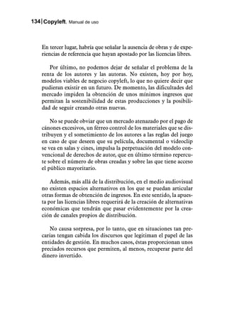 134 Copyleft. Manual de uso



    En tercer lugar, habría que señalar la ausencia de obras y de expe-
    riencias de referencia que hayan apostado por las licencias libres.

       Por último, no podemos dejar de señalar el problema de la
    renta de los autores y las autoras. No existen, hoy por hoy,
    modelos viables de negocio copyleft, lo que no quiere decir que
    pudieran existir en un futuro. De momento, las dificultades del
    mercado impiden la obtención de unos mínimos ingresos que
    permitan la sostenibilidad de estas producciones y la posibili-
    dad de seguir creando otras nuevas.

        No se puede obviar que un mercado atenazado por el pago de
    cánones excesivos, un férreo control de los materiales que se dis-
    tribuyen y el sometimiento de los autores a las reglas del juego
    en caso de que deseen que su película, documental o videoclip
    se vea en salas y cines, impulsa la perpetuación del modelo con-
    vencional de derechos de autor, que en último término repercu-
    te sobre el número de obras creadas y sobre las que tiene acceso
    el público mayoritario.

        Además, más allá de la distribución, en el medio audiovisual
    no existen espacios alternativos en los que se puedan articular
    otras formas de obtención de ingresos. En este sentido, la apues-
    ta por las licencias libres requerirá de la creación de alternativas
    económicas que tendrán que pasar evidentemente por la crea-
    ción de canales propios de distribución.

       No causa sorpresa, por lo tanto, que en situaciones tan pre-
    carias tengan cabida los discursos que legitiman el papel de las
    entidades de gestión. En muchos casos, éstas proporcionan unos
    preciados recursos que permiten, al menos, recuperar parte del
    dinero invertido.
 