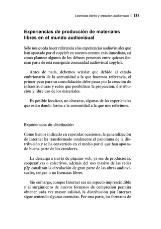 Licencias libres y creación audiovisual   135



Experiencias de producción de materiales
libres en el mundo audiovisual

Sólo nos queda hacer referencia a las experiencias audiovisuales que
han apostado por el copyleft en nuestro entorno más inmediato, así
como plantear algunos de los debates presentes entre quienes for-
man parte de esta emergente comunidad audiovisual copyleft.

    Antes de nada, debemos señalar que debido al estado
embrionario de la comunidad a la que hacemos referencia, el
primer paso para su consolidación debe pasar por la creación de
infraestructuras y redes que posibiliten la proyección, distribu-
ción y libre uso de los materiales.

   Es posible localizar, no obstante, algunas de las experiencias
que están dando forma a la comunidad a la que nos referimos.



Experiencias de distribución

Como hemos indicado en repetidas ocasiones, la generalización
de internet ha transformado totalmente el panorama de la dis-
tribución y se ha convertido en el medio por el que han aposta-
do buena parte de los creadores.

   La descarga a través de páginas web, ya sea de productoras,
cooperativas o colectivos, además del uso masivo de las redes
p2p canalizan la circulación de gran parte de las obras audiovi-
suales, tengan o no licencias libres.

   Sin embargo, aunque Internet sea un espacio imprescindible
y el surgimiento de nuevos formatos de compresión permita
obtener cada vez mayor calidad, la distribución por Internet
sigue teniendo algunas carencias. Por una parte, los formatos de
 